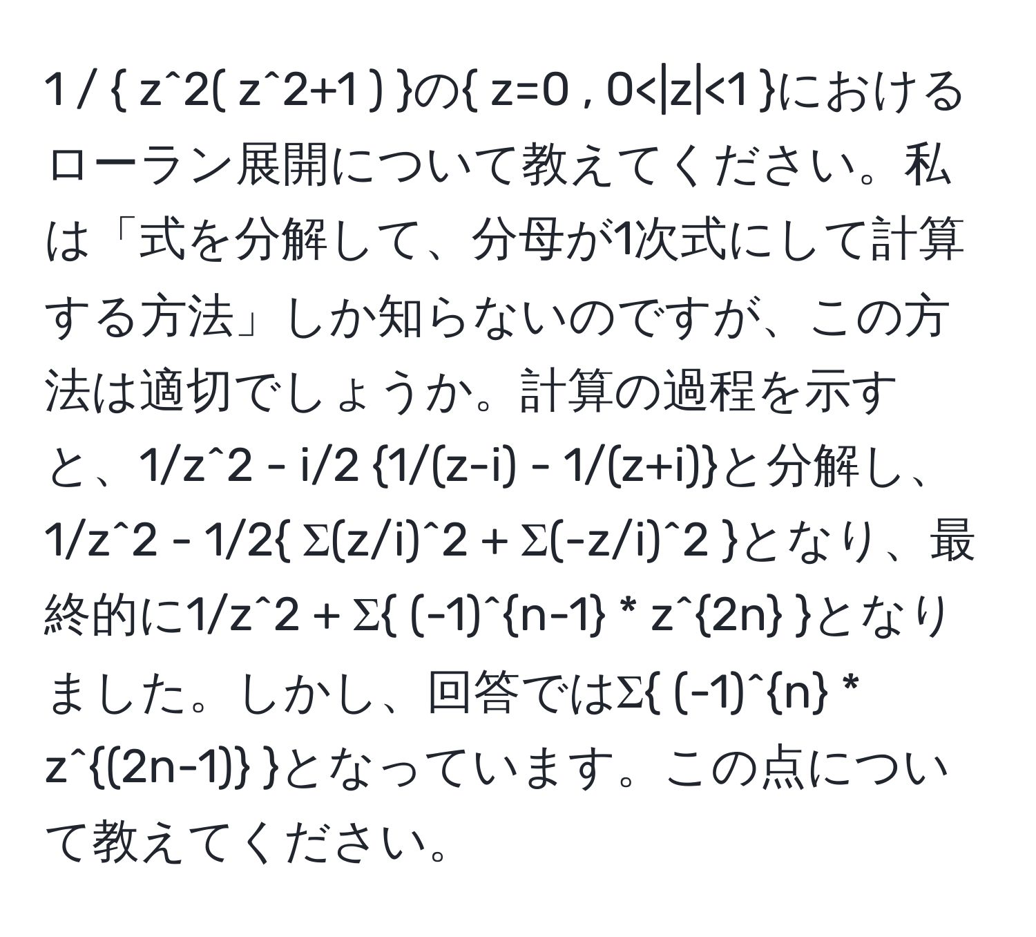 1 /  z^(2( z^2+1 ) )の z=0 , 0 <1 におけるローラン展開について教えてください。私は「式を分解して、分母が1次式にして計算する方法」しか知らないのですが、この方法は適切でしょうか。計算の過程を示すと、1/z^(2 - i/2 1/(z-i) - 1/(z+i))と分解し、1/z^(2 - 1/2 Σ(z/i)^2 + Σ(-z/i)^2 )となり、最終的に1/z^(2 + Σ (-1)^n-1) * z^(2n) となりました。しかし、回答ではΣ (-1)^n * z^((2n-1)) となっています。この点について教えてください。