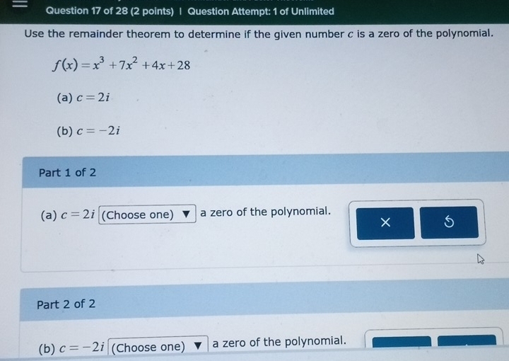 Question Attempt: 1 of Unlimited 
Use the remainder theorem to determine if the given number c is a zero of the polynomial.
f(x)=x^3+7x^2+4x+28
(a) c=2i
(b) c=-2i
Part 1 of 2 
(a) c=2i (Choose one) a zero of the polynomial. 
× 
Part 2 of 2 
(b) c=-2i (Choose one) a zero of the polynomial.