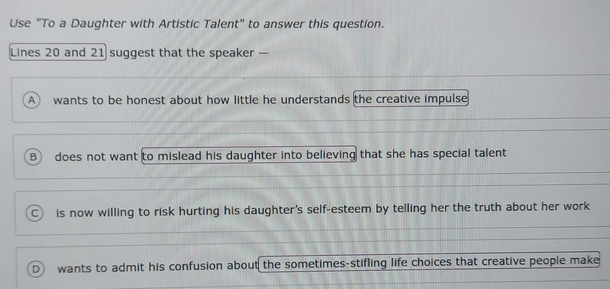 Use "To a Daughter with Artistic Talent" to answer this question.
Lines 20 and 21 suggest that the speaker —
A wants to be honest about how little he understands the creative impulse
B does not want to mislead his daughter into believing that she has special talent
c is now willing to risk hurting his daughter's self-esteem by telling her the truth about her work
D wants to admit his confusion about the sometimes-stifling life choices that creative people make