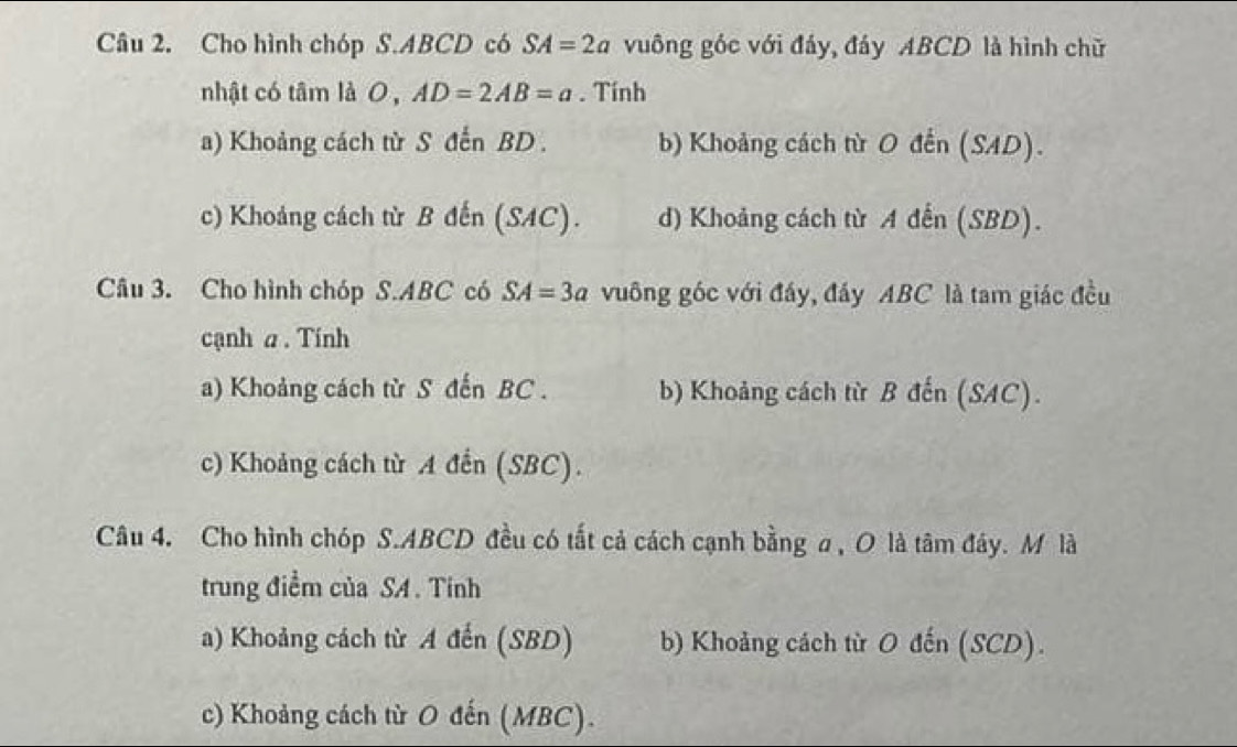 Cho hình chóp S. ABCD có SA=2a vuông góc với đáy, đáy ABCD là hình chữ
nhật có tâm là 0 , AD=2AB=a. Tính
a) Khoảng cách từ S đến BD. b) Khoảng cách từ O đến (SAD).
c) Khoảng cách từ B đến (SAC). d) Khoảng cách từ A đến (SBD).
Câu 3. Cho hình chóp S. ABC có SA=3a vuông góc với đấy, đấy ABC là tam giác đều
cạnh a. Tính
a) Khoảng cách từ S đến BC. b) Khoảng cách từ B đến (SAC).
c) Khoảng cách từ A đến (SBC).
Câu 4. Cho hình chóp S. ABCD đều có tắt cả cách cạnh bằng a , O là tâm đây. M là
trung điềm của SA . Tính
a) Khoảng cách từ A đến (SBD) b) Khoảng cách từ O đến (SCD).
c) Khoảng cách từ O đến (MBC).