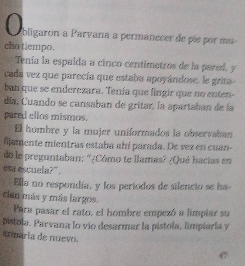 bligaron a Parvana a permanecer de pie por mu- 
cho tiempo. 
Tenía la espalda a cinco centímetros de la pared, y 
cada vez que parecía que estaba apoyándose, le grita- 
ban que se enderezara. Tenía que fingir que no enten- 
día. Cuando se cansaban de grítar, la apartaban de la 
pared ellos mismos. 
El hombre y la mujer uniformados la observaban 
fijamente mientras estaba ahí parada. De vez en cuan- 
do le preguntaban: “¿Cómo te llamas? ¿Qué hacías en 
esa escuela?". 
Ella no respondía, y los periodos de silencio se ha 
cian más y más largos. 
Para pasar el rato, el hombre empezó a limpiar su 
pístola. Parvana lo vio desarmar la pístola, limpiaría y 
armária de nuevo.