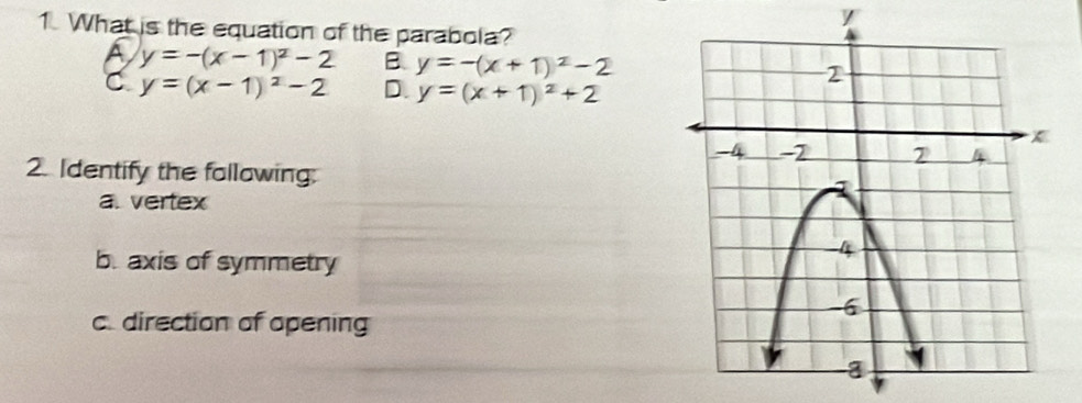 What is the equation of the parabola?
A y=-(x-1)^2-2 B. y=-(x+1)^2-2
C y=(x-1)^2-2 D. y=(x+1)^2+2
2. Identify the fallowing:
a. vertex
b. axis of symmetry
c. direction of opening