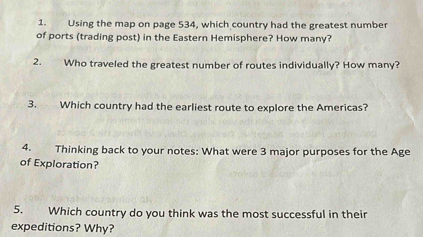 Using the map on page 534, which country had the greatest number 
of ports (trading post) in the Eastern Hemisphere? How many? 
2. Who traveled the greatest number of routes individually? How many? 
3. Which country had the earliest route to explore the Americas? 
4. Thinking back to your notes: What were 3 major purposes for the Age 
of Exploration? 
5. Which country do you think was the most successful in their 
expeditions? Why?