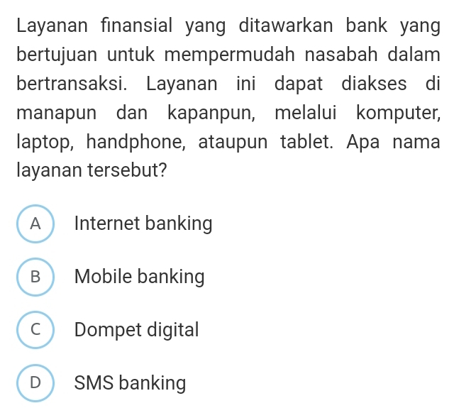 Layanan finansial yang ditawarkan bank yang
bertujuan untuk mempermudah nasabah dalam
bertransaksi. Layanan ini dapat diakses di
manapun dan kapanpun, melalui komputer,
laptop, handphone, ataupun tablet. Apa nama
layanan tersebut?
A  Internet banking
B  Mobile banking
c Dompet digital
D SMS banking