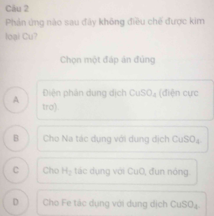 Phản ứng nào sau đây không điều chế được kim
loại Cu?
Chọn một đáp án đủng
Điện phân dung dịch CuS SO_4 (điện cực
A
tro).
B Cho Na tác dụng với dung dịch CuSO₄.
C Cho H_2 tác dụng với CuO, đụn nóng.
D Cho Fe tác dụng với dung dịch CuSO₄.