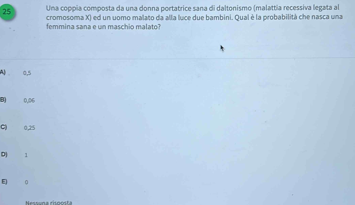 Una coppia composta da una donna portatrice sana di daltonismo (malattia recessiva legata al
cromosoma X) ed un uomo malato da alla luce due bambini. Qual è la probabilità che nasca una
femmina sana e un maschio malato?
A) 0,5
B) 0,06
C) 0,25
D) 1
E 0
Nessuña risposta