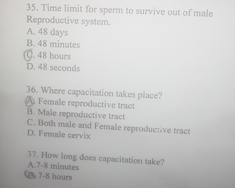 Time limit for sperm to survive out of male
Reproductive system.
A. 48 days
B. 48 minutes
C. 48 hours
D. 48 seconds
36. Where capacitation takes place?
A. Female reproductive tract
B. Male reproductive tract
C. Both male and Female reproduc:ive tract
D. Female cervix
37. How long does capacitation take?
A. 7-8 minutes
B 7-8 hours