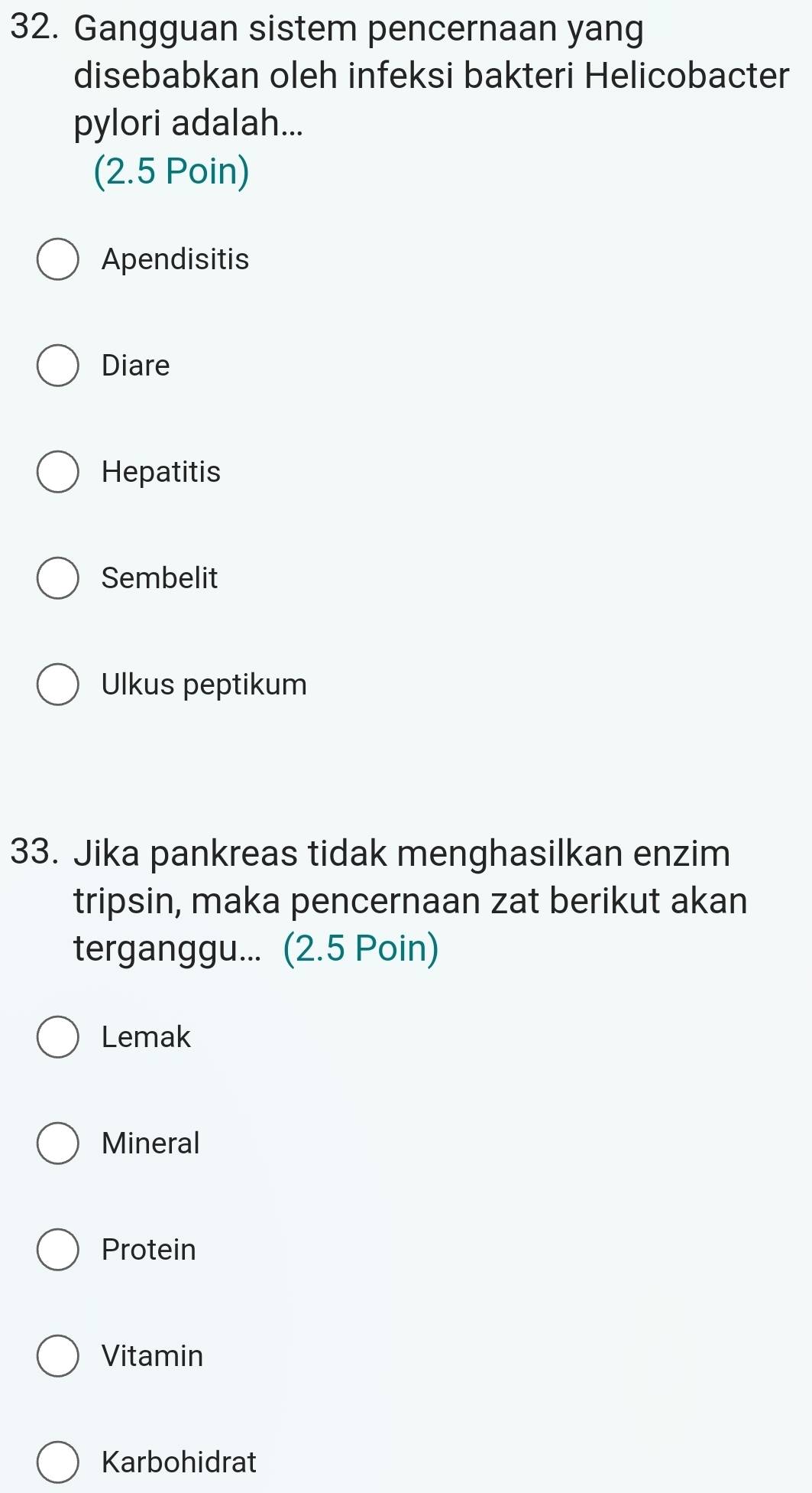 Gangguan sistem pencernaan yang
disebabkan oleh infeksi bakteri Helicobacter
pylori adalah...
(2.5 Poin)
Apendisitis
Diare
Hepatitis
Sembelit
Ulkus peptikum
33. Jika pankreas tidak menghasilkan enzim
tripsin, maka pencernaan zat berikut akan
terganggu... (2.5 Poin)
Lemak
Mineral
Protein
Vitamin
Karbohidrat