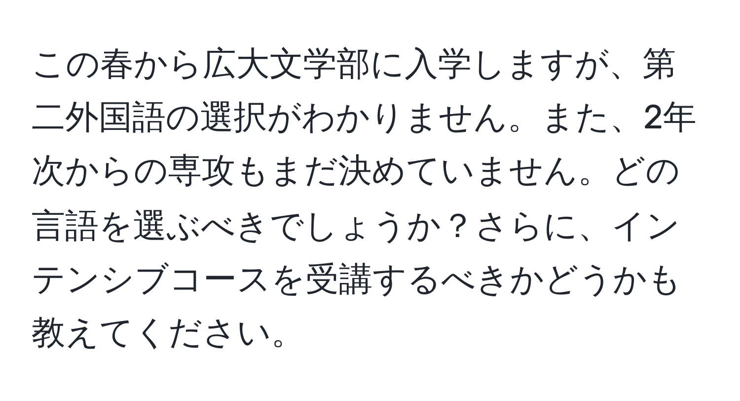 この春から広大文学部に入学しますが、第二外国語の選択がわかりません。また、2年次からの専攻もまだ決めていません。どの言語を選ぶべきでしょうか？さらに、インテンシブコースを受講するべきかどうかも教えてください。