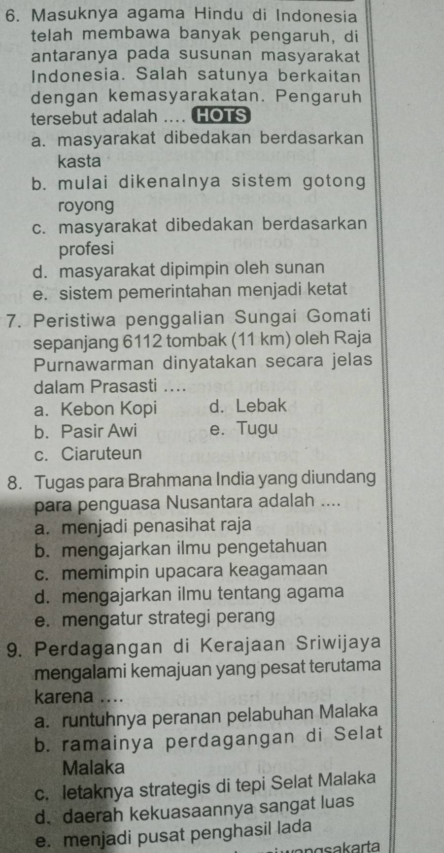 Masuknya agama Hindu di Indonesia
telah membawa banyak pengaruh, di
antaranya pada susunan masyarakat
Indonesia. Salah satunya berkaitan
dengan kemasyarakatan. Pengaruh
tersebut adalah .... HOTS
a. masyarakat dibedakan berdasarkan
kasta
b. mulai dikenalnya sistem gotong
royong
c. masyarakat dibedakan berdasarkan
profesi
d. masyarakat dipimpin oleh sunan
e. sistem pemerintahan menjadi ketat
7. Peristiwa penggalian Sungai Gomati
sepanjang 6112 tombak (11 km) oleh Raja
Purnawarman dinyatakan secara jelas
dalam Prasasti ...
a. Kebon Kopi d. Lebak
b. Pasir Awi e. Tugu
c. Ciaruteun
8. Tugas para Brahmana India yang diundang
para penguasa Nusantara adalah ....
a. menjadi penasihat raja
b. mengajarkan ilmu pengetahuan
c. memimpin upacara keagamaan
d. mengajarkan ilmu tentang agama
e. mengatur strategi perang
9. Perdagangan di Kerajaan Sriwijaya
mengalami kemajuan yang pesat terutama
karena ....
a. runtuhnya peranan pelabuhan Malaka
b. ramainya perdagangan di Selat
Malaka
c. letaknya strategis di tepi Selat Malaka
d. daerah kekuasaannya sangat luas
e. menjadi pusat penghasil lada
nasakarta