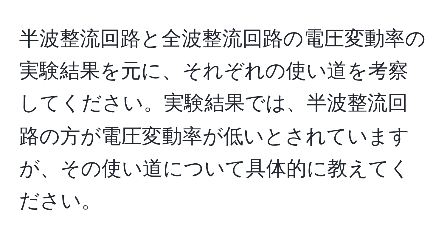 半波整流回路と全波整流回路の電圧変動率の実験結果を元に、それぞれの使い道を考察してください。実験結果では、半波整流回路の方が電圧変動率が低いとされていますが、その使い道について具体的に教えてください。