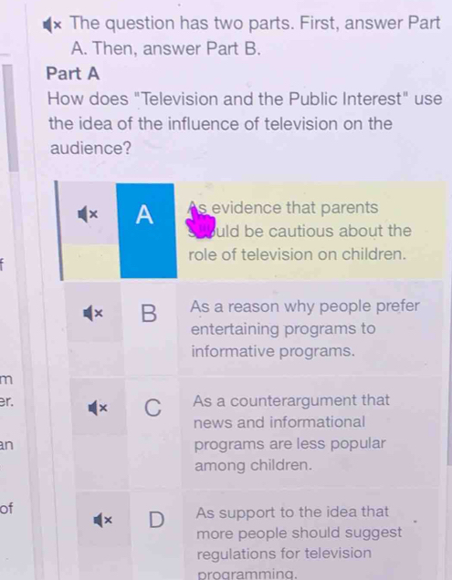 × The question has two parts. First, answer Part
A. Then, answer Part B.
Part A
How does "Television and the Public Interest" use
the idea of the influence of television on the
audience?
× A s evidence that parents
uld be cautious about the
role of television on children.
× B As a reason why people prefer
entertaining programs to
informative programs.
m
r. As a counterargument that
× C
news and informational
an programs are less popular
among children.
of
× D As support to the idea that
more people should suggest
regulations for television
programming.