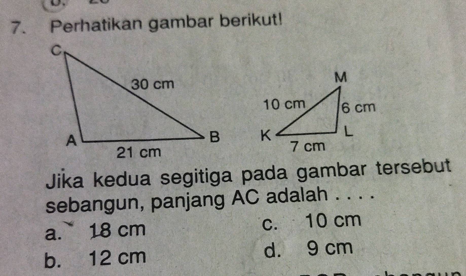 Perhatikan gambar berikut!
Jika kedua segitiga pada gambar tersebut
sebangun, panjang AC adalah . . . .
a. 18 cm c. 10 cm
b. 12 cm
d. 9 cm