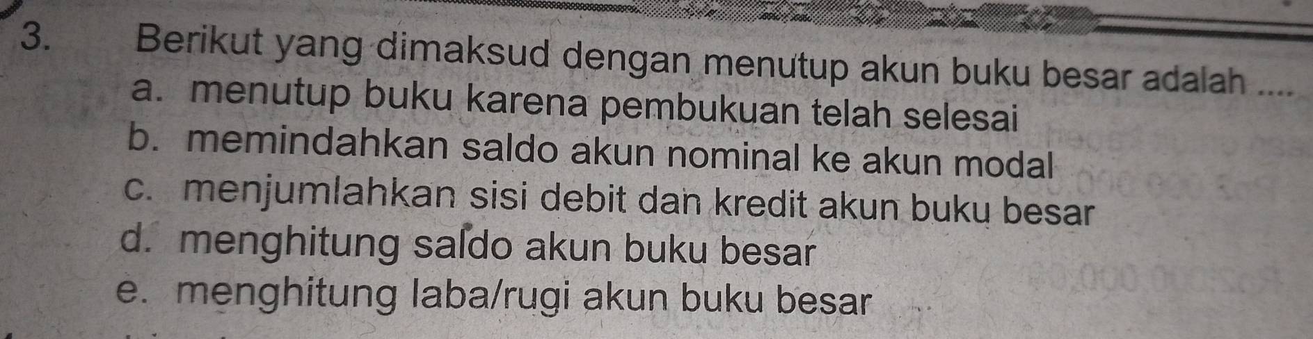 Berikut yang dimaksud dengan menutup akun buku besar adalah ....
a. menutup buku karena pembukuan telah selesai
b. memindahkan saldo akun nominal ke akun modal
c. menjumlahkan sisi debit dan kredit akun buku besar
d. menghitung saſdo akun buku besar
e. menghitung laba/rugi akun buku besar