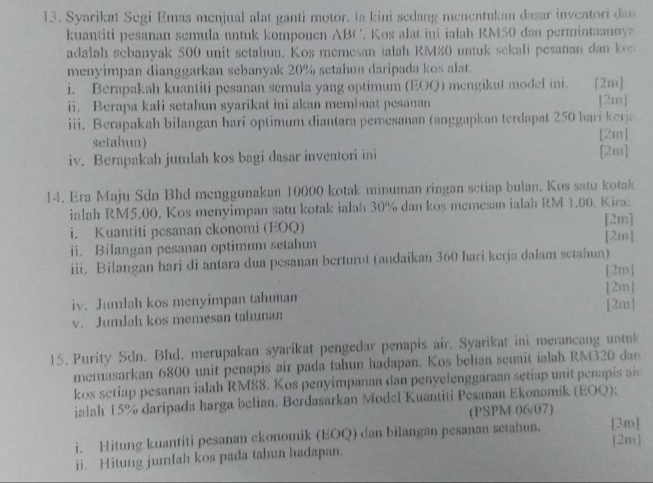 Syarikat Segi Emas menjual alat ganti motor, Ia kini sedang menentukan dasar inventori dan
kuantiti pesanan semula untuk komponen ABC'. Kos alat ini ialah RM50 dan permintaannya
adalah sebanyak 500 unit setahun. Kos memesan talah RM80 untuk sekali pesanan dan kos
menyimpan dianggarkan sebanyak 20% setahun daripada kos alat.
i. Berapakah kuantiti pesanan semula yang optimum (EOQ) mengikut model ini. [2m]
ii. Berapa kali setahun syarikat ini akan membuat pesanan [2m]
iii. Berapakah bilangan hari optimum diantara pemesanan (anggapkan terdapat 250 hari kerja
setahun)
[2m]
iv. Berapakah jumlah kos bagi dasar inventori ini [2m]
14. Era Maju Sdn Bhd menggunakan 10000 kotak minuman ringan setiap bulan. Kos satu kotak
ialah RM5.00. Kos menyimpan satu kotak ialah 30% dan kos memesan ialah RM 1.00. Kira:
i. Kuantiti pesanan ckonomi (EOQ) [2m]
[2m]
ii. Bilangan pesanan optimum setahun
iii. Bilangan hari di antara dua pesanan berturut (andaikan 360 hari kerja dalam setahun)
[2m]
iv. Jumlah kos menyimpan tahunan [2m]
v. Jumlah kos memesan tafunan [2m]
15. Purity Sdn. Bhd. merupakan syarikat pengedar penapis air. Syarikat ini merancang untak
memasarkan 6800 unit penapis air pada tahun hadapan. Kos belian seunit ialah RM320 dae
kos setiap pesanan ialah RM88. Kos penyimpanan dan penyelenggaraan setiap unit penapis an
ialah 15% daripada harga belian. Berdasarkan Model Kuantiti Pesanan Ekonomik (EOQ):
(PSPM 06/07)
i. Hitung kuantiti pesanan ekonomik (EOQ) dan bilangan pesanan setahun. [3m]
[2m]
ii. Hitung jumlah kos pada tahun hadapan.