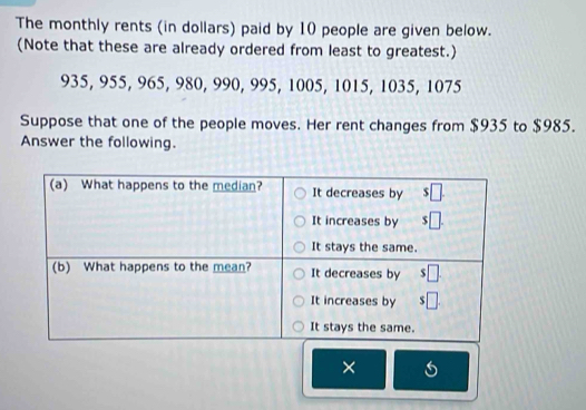 The monthly rents (in dollars) paid by 10 people are given below.
(Note that these are already ordered from least to greatest.)
935, 955, 965, 980, 990, 995, 1005, 1015, 1035, 1075
Suppose that one of the people moves. Her rent changes from $935 to $985.
Answer the following.
×