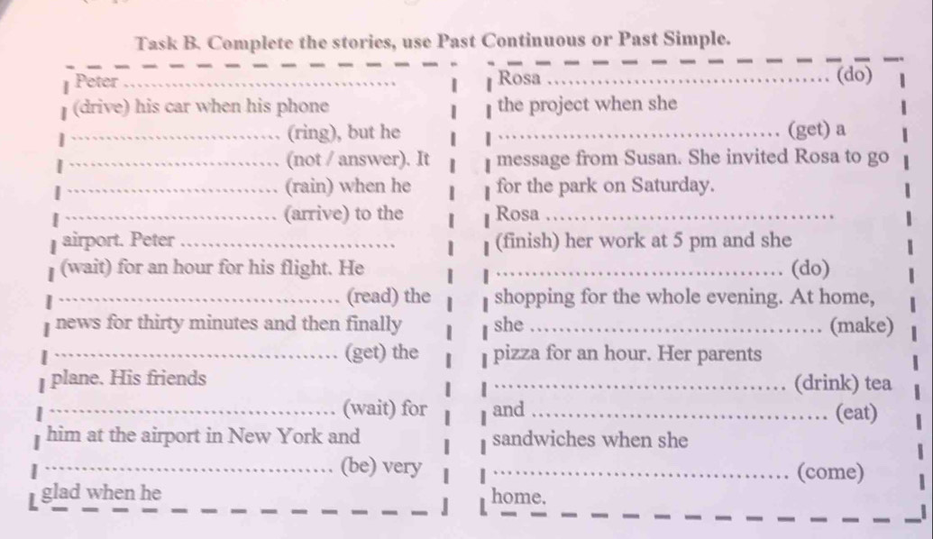 Task B. Complete the stories, use Past Continuous or Past Simple. 
__ 
__ 
Peter _Rosa _(do) 
(drive) his car when his phone the project when she 
_(ring), but he _(get) a 
_(not / answer). It message from Susan. She invited Rosa to go 
_(rain) when he for the park on Saturday. 
_(arrive) to the Rosa_ 
airport. Peter _(finish) her work at 5 pm and she 
(wait) for an hour for his flight. He _(do) 
_. (read) the shopping for the whole evening. At home, 
news for thirty minutes and then finally she _. (make) 
_、 (get) the pizza for an hour. Her parents 
plane. His friends 
_. (drink) tea 
_(wait) for and _(eat) 

him at the airport in New York and sandwiches when she 
_(be) very _(come) 
glad when he home.