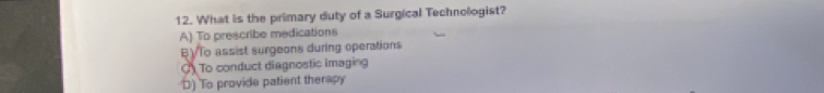 What is the primary duty of a Surgical Technologist?
A) To prescribe medications
BVTo assist surgeons during operations
To conduct diagnostic imaging
D) To provide patient therapy