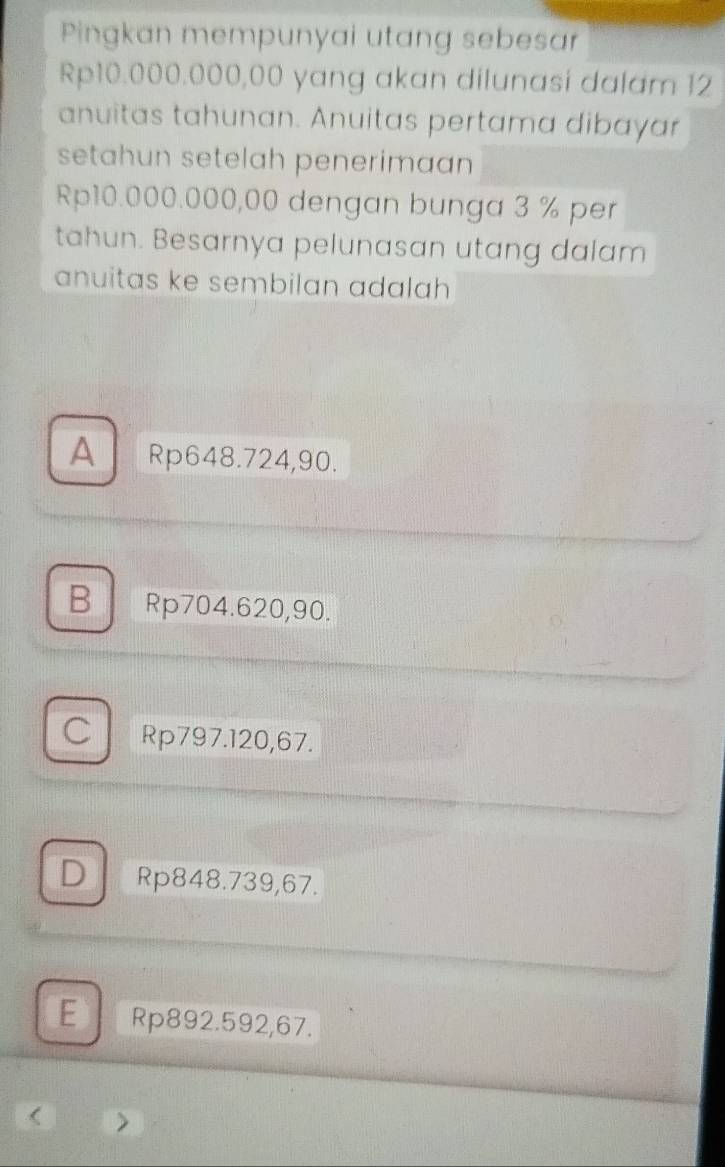 Pingkan mempunyai utang sebesar
Rp10.000.000,00 yang akan dilunasi dalam 12
anuitas tahunan. Anuitas pertama dibayar
setahun setelah penerimaan
Rp10.000.000,00 dengan bunga 3 % per
tahun. Besarnya pelunasan utang dalam
anuitas ke sembilan adalah
A Rp648.724,90.
B Rp704.620,90.
C Rp797.120,67.
D Rp848.739,67.
E Rp892.592,67.