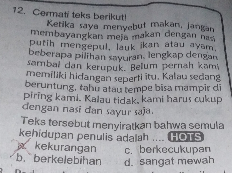 Cermati teks berikut!
Ketika saya menyebut makan, jangan
membayangkan meja makan dengan nasi
putih mengepul, lauk ikan atau ayam,
beberapa pilihan sayuran, lengkap dengan
sambal dan kerupuk. Belum pernah kami
memiliki hidangan seperti itu. Kalau sedang
beruntung, tahu atau tempe bisa mampir di
piring kami. Kalau tidak, kami harus cukup
dengan nasi dan sayur saja.
Teks tersebut menyiratkan bahwa semula
kehidupan penulis adalah .... HOTS
kekurangan c. berkecukupan
b. berkelebihan d. sangat mewah
9