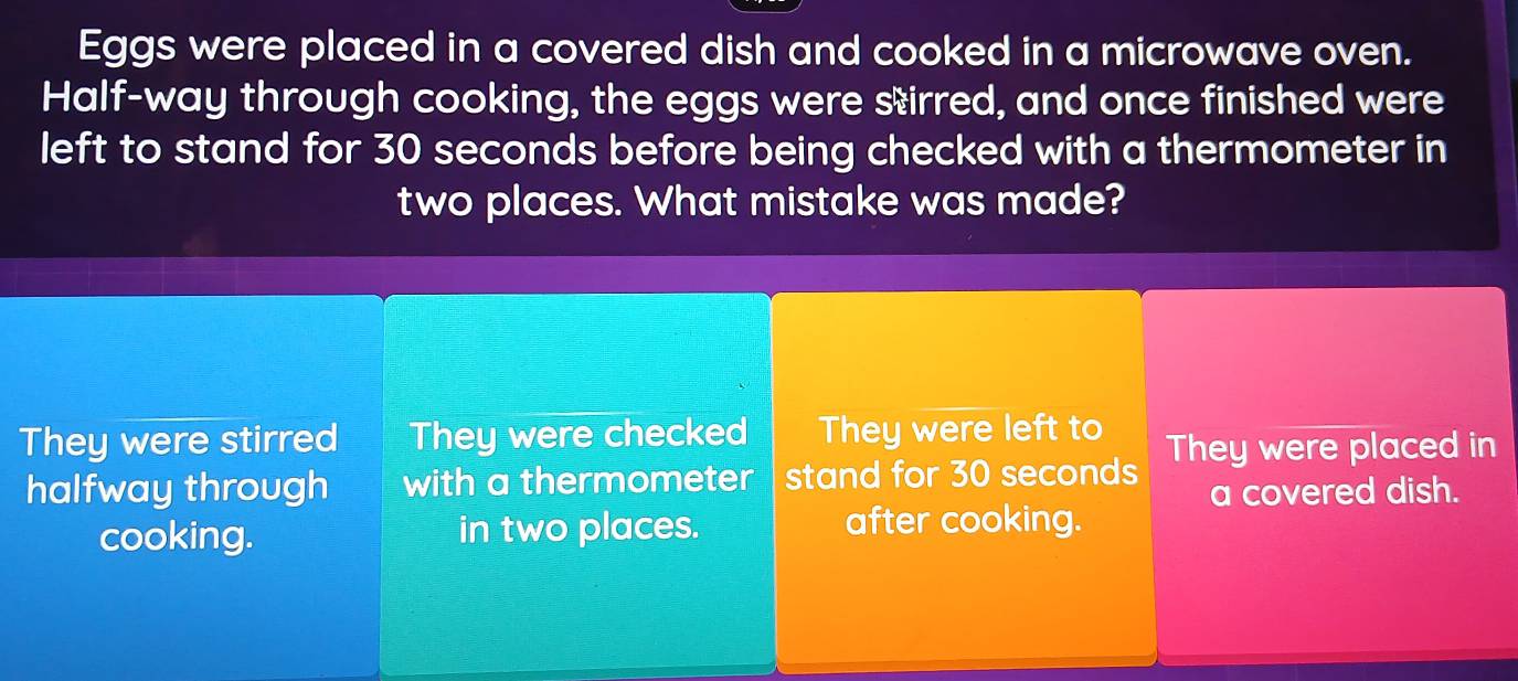 Eggs were placed in a covered dish and cooked in a microwave oven.
Half-way through cooking, the eggs were sirred, and once finished were
left to stand for 30 seconds before being checked with a thermometer in
two places. What mistake was made?
They were stirred They were checked They were left to They were placed in
halfway through with a thermometer stand for 30 seconds
a covered dish.
cooking. in two places. after cooking.