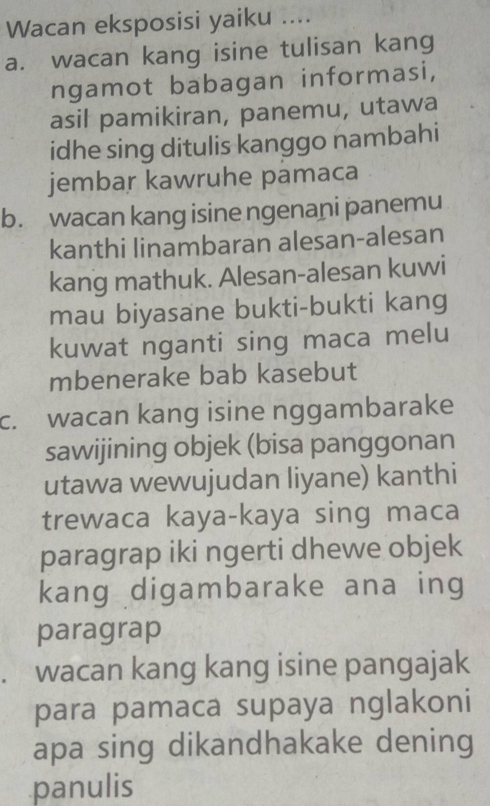 Wacan eksposisi yaiku .... 
a. wacan kang isine tulisan kang 
ngamot babagan informasi, 
asil pamikiran, panemu, utawa 
idhe sing ditulis kanggo nambahi 
jembar kawruhe pamaca 
b. wacan kang isine ngenani panemu 
kanthi linambaran alesan-alesan 
kang mathuk. Alesan-alesan kuwi 
mau biyasane bukti-bukti kang 
kuwat nganti sing maca melu 
mbenerake bab kasebut 
c. wacan kang isine nggambarake 
sawijining objek (bisa panggonan 
utawa wewujudan liyane) kanthi 
trewaca kaya-kaya sing maca 
paragrap iki ngerti dhewe objek 
kang digambarake ana ing 
paragrap 
wacan kang kang isine pangajak 
para pamaca supaya nglakoni 
apa sing dikandhakake dening 
panulis