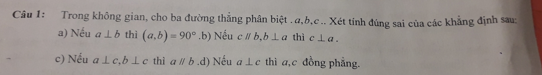 Trong không gian, cho ba đường thắng phân biệt . α, b, c.. Xét tính đúng sai của các khẳng định sau:
a) Nếu a⊥ b thì (a,b)=90° .b) Nếu cparallel b, b⊥ a thì c⊥ a.
c) Nếu a⊥ c, b⊥ c thì aparallel b .d) Nếu a⊥ c thì a, c đồng phẳng.