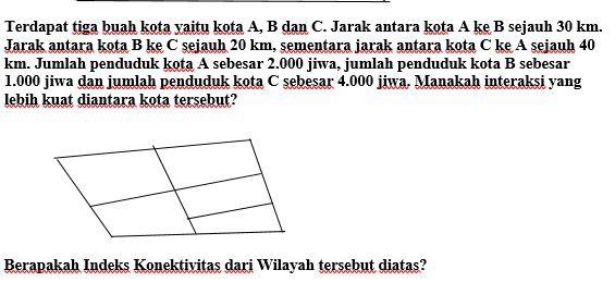 Terdapat tiga buah kota yaitu kota A, B dan C. Jarak antara kota A ke B sejauh 30 km. 
Jarak antara kota B ke C sejauh 20 km, sementara jarak antara kota C ke A sejauh 40
km. Jumlah penduduk kota A sebesar 2.000 jiwa, jumlah penduduk kota B sebesar
1.000 jiwa dan jumlah penduduk kota C sebesar 4.000 jiwa. Manakah interaksi yang 
lebih kuat diantara kota tersebut? 
Berapakah Indeks Konektivitas dari Wilayah tersebut diatas?