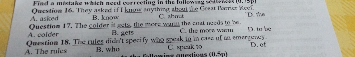 Find a mistake which need correcting in the following sentences (0.75p)
Question 16. They asked if I know anything about the Great Barrier Reef.
A. asked B. know C. about D. the
Question 17. The colder it gets, the more warm the coat needs to be.
A. colder B. gets C. the more warm D. to be
Question 18. The rules didn't specify who speak to in case of an emergency.
A. The rules B. who C. speak to D. of
e fol lowing auestions (0.5p)