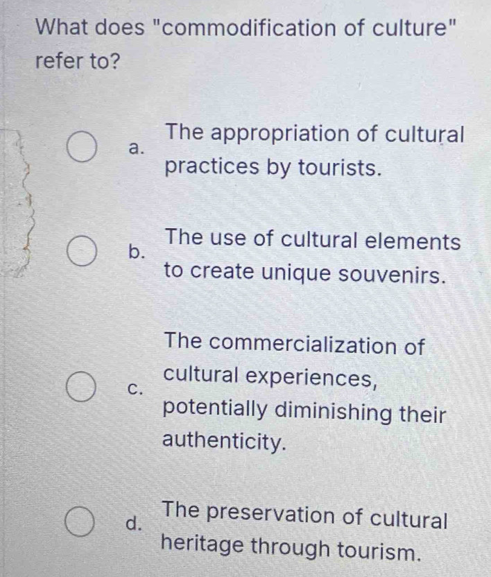 What does "commodification of culture"
refer to?
The appropriation of cultural
a.
practices by tourists.
The use of cultural elements
b.
to create unique souvenirs.
The commercialization of
cultural experiences,
C.
potentially diminishing their
authenticity.
d.
The preservation of cultural
heritage through tourism.