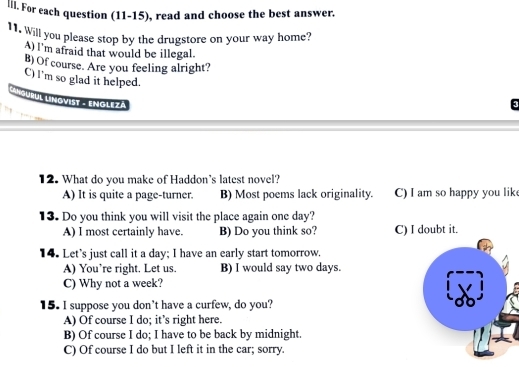 lll. For each question (11-15), read and choose the best answer.
11. Will you please stop by the drugstore on your way home?
A) I'm afraid that would be illegal.
B) Of course. Are you feeling alright?
C) I'm so glad it helped.
* * 'Qurul Lmovist - Emolezá
12. What do you make of Haddon's latest novel?
A) It is quite a page-turner. B) Most poems lack originality. C) I am so happy you lik
13. Do you think you will visit the place again one day?
A) I most certainly have. B) Do you think so? C) I doubt it.
14. Let's just call it a day; I have an early start tomorrow.
A) You’re right. Let us. B) I would say two days.
C) Why not a week?
15. I suppose you don’t have a curfew, do you?
A) Of course I do; it’s right here.
B) Of course I do; I have to be back by midnight.
C) Of course I do but I left it in the car; sorry.