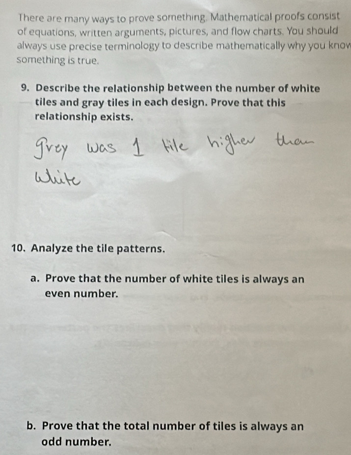 There are many ways to prove something. Mathematical proofs consist 
of equations, written arguments, pictures, and flow charts. You should 
always use precise terminology to describe mathematically why you know 
something is true. 
9. Describe the relationship between the number of white 
tiles and gray tiles in each design. Prove that this 
relationship exists. 
10. Analyze the tile patterns. 
a. Prove that the number of white tiles is always an 
even number. 
b. Prove that the total number of tiles is always an 
odd number.