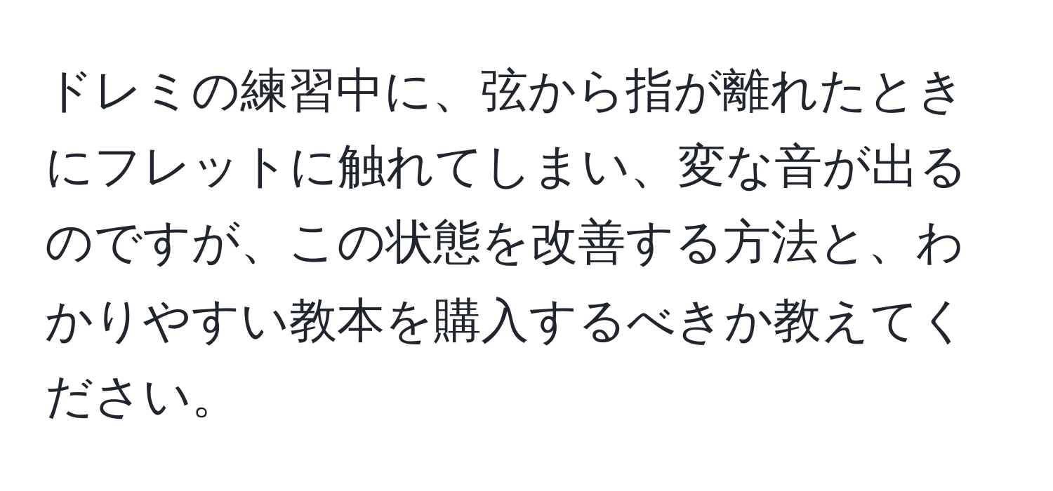 ドレミの練習中に、弦から指が離れたときにフレットに触れてしまい、変な音が出るのですが、この状態を改善する方法と、わかりやすい教本を購入するべきか教えてください。