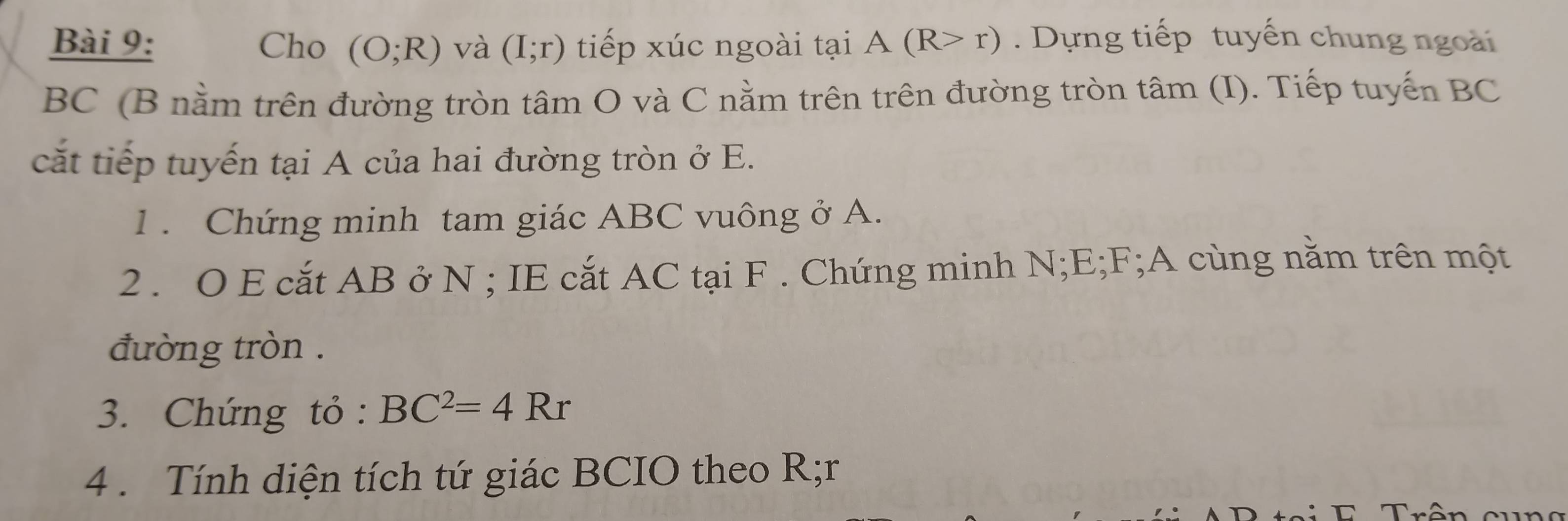 Cho (O;R) và (I;r) tiếp xúc ngoài tại A(R>r). Dựng tiếp tuyến chung ngoài
BC (B nằm trên đường tròn tâm O và C nằm trên trên đường tròn tâm (I). Tiếp tuyến BC
cắt tiếp tuyến tại A của hai đường tròn ở E. 
1 . Chứng minh tam giác ABC vuông ở A. 
2 . O E cắt AB ở N; IE cắt AC tại F. Chứng minh N; E; F;A cùng nằm trên một 
đường tròn . 
3. Chứng tỏ : BC^2=4Rr
4 . Tính diện tích tứ giác BCIO theo R; r