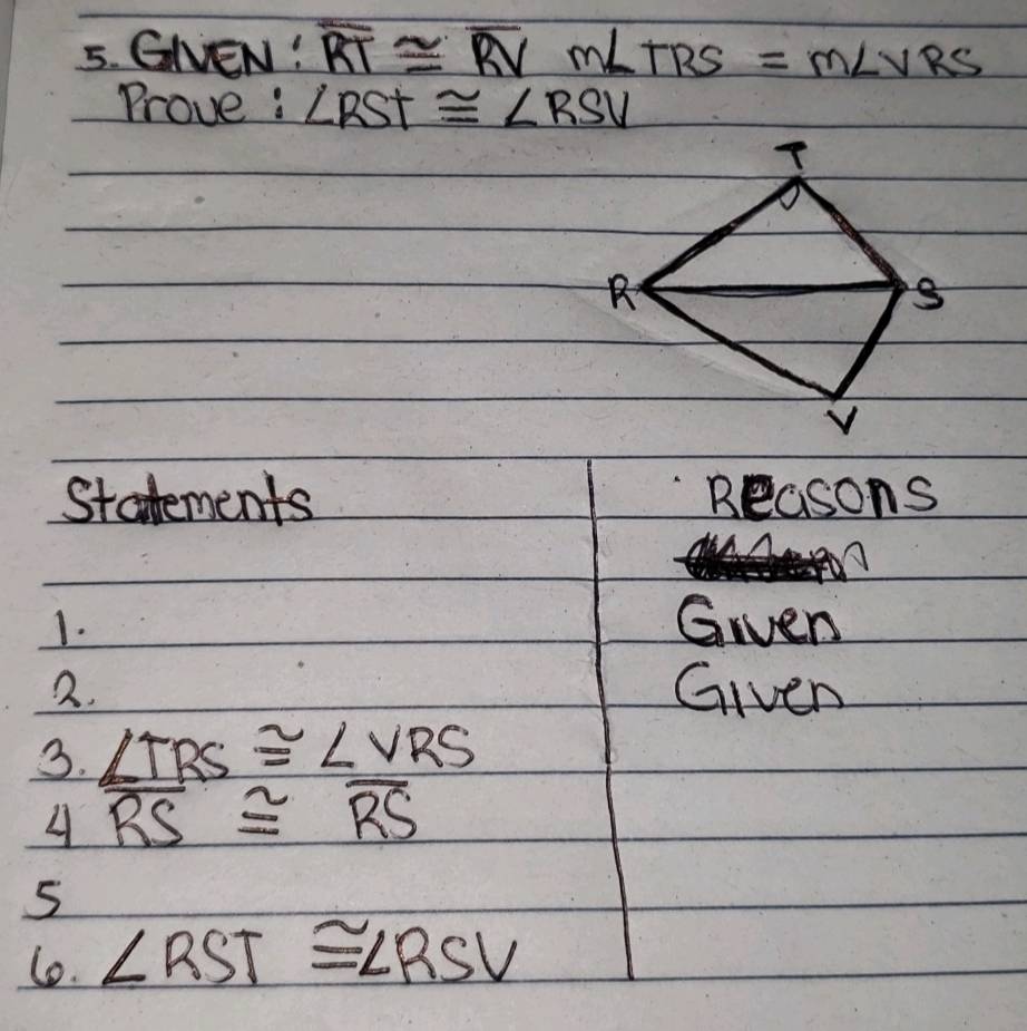 GlEN! overline RT≌ overline RVmLTRS=m∠ VRS
Prove : ∠ RST≌ ∠ RSV
Statements Beasons 
1. Given 
2. Given 
3. ∠ TRS≌ ∠ VRS
4 overline RS≌ overline RS
5 
l. ∠ RST≌ ∠ RSV