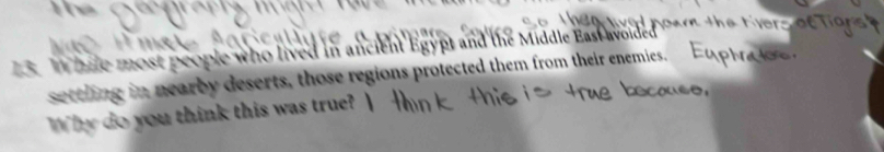 hile most people who lived in ancient Egypt and the Middle East avoided 
setthing in nearby deserts, those regions protected them from their enemies. 
Why do you think this was true?