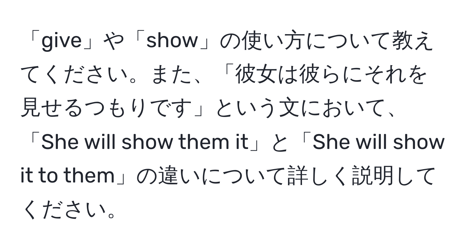 「give」や「show」の使い方について教えてください。また、「彼女は彼らにそれを見せるつもりです」という文において、「She will show them it」と「She will show it to them」の違いについて詳しく説明してください。