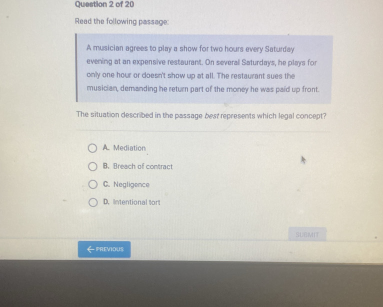 Read the following passage:
A musician agrees to play a show for two hours every Saturday
evening at an expensive restaurant. On several Saturdays, he plays for
only one hour or doesn't show up at all. The restaurant sues the
musician, demanding he return part of the money he was paid up front.
The situation described in the passage best represents which legal concept?
A. Mediation
B. Breach of contract
C. Negligence
D. Intentional tort
SUBMIT
PREVIOUS