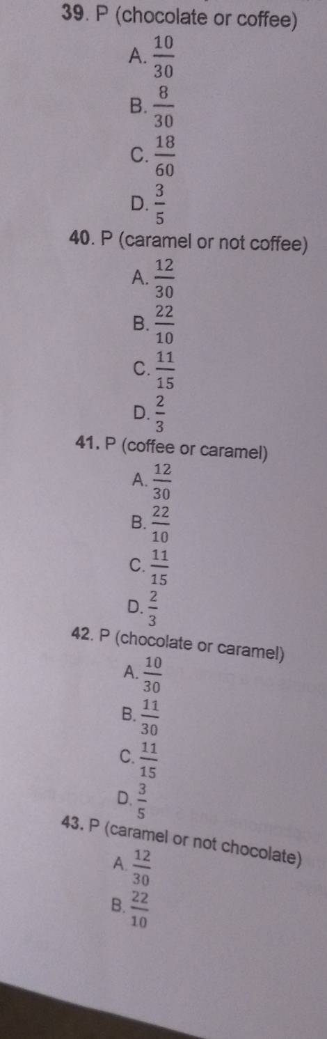 (chocolate or coffee)
A.  10/30 
B.  8/30 
C.  18/60 
D.  3/5 
40. P (caramel or not coffee)
A.  12/30 
B.  22/10 
C.  11/15 
D.  2/3 
41. P (coffee or caramel)
A.  12/30 
B.  22/10 
C.  11/15 
D.  2/3 
42. P (chocolate or caramel)
A.  10/30 
B.  11/30 
C.  11/15 
D.  3/5 
43. P (caramel or not chocolate)
A.  12/30 
B.  22/10 