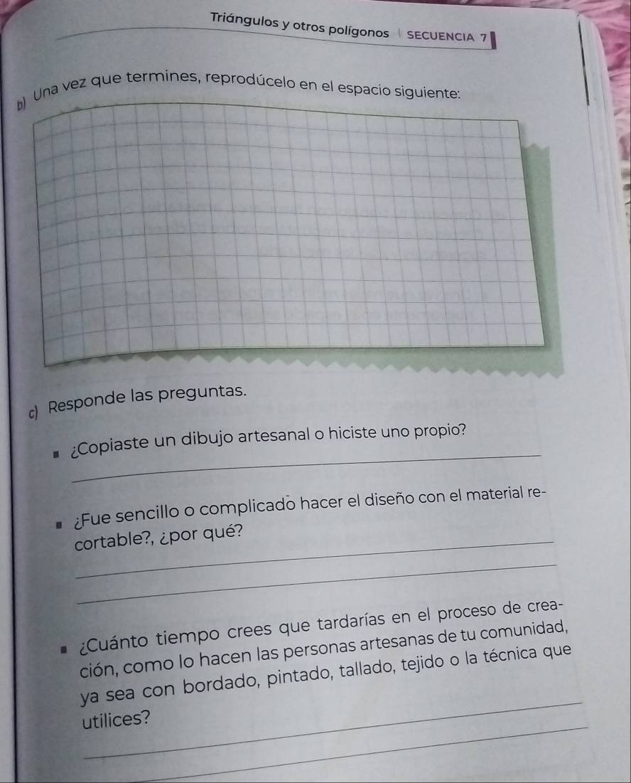 Triángulos y otros polígonos SECUENCIA 7 
* Una vez que termines, reprodúcelo en el espacio siguiente: 
c) Responde las preguntas. 
_ 
¿Copiaste un dibujo artesanal o hiciste uno propio? 
Fue sencillo o complicado hacer el diseño con el material re- 
cortable?, ¿por qué? 
_ 
¿Cuánto tiempo crees que tardarías en el proceso de crea- 
ción, como lo hacen las personas artesanas de tu comunidad, 
_ 
ya sea con bordado, pintado, tallado, tejido o la técnica que 
_ 
utilices?