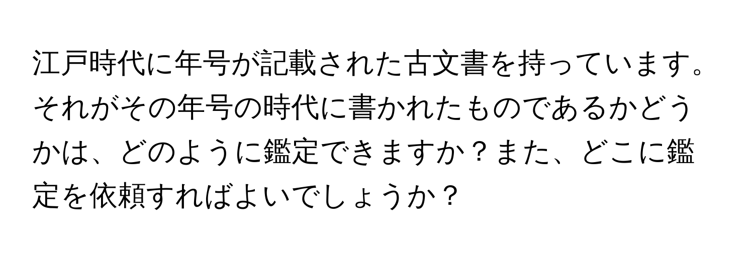 江戸時代に年号が記載された古文書を持っています。それがその年号の時代に書かれたものであるかどうかは、どのように鑑定できますか？また、どこに鑑定を依頼すればよいでしょうか？