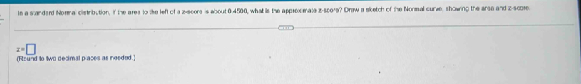 In a standard Normal distribution, if the area to the left of a z-score is about 0.4500, what is the approximate z-score? Draw a sketch of the Normal curve, showing the area and z-score.
z=□
(Round to two decimal places as needed.)