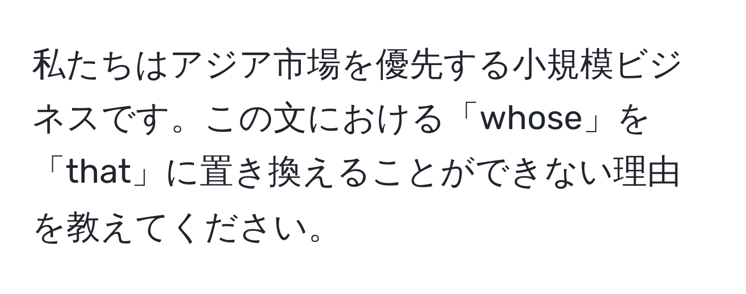 私たちはアジア市場を優先する小規模ビジネスです。この文における「whose」を「that」に置き換えることができない理由を教えてください。