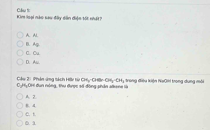 Kim loại nào sau đây dân điện tốt nhất?
A. Al.
B. Ag.
C. Cu.
D. Au.
Câu 2: Phản ứng tách HBr từ CH_3-CHBr-CH_2-CH_3 trong điều kiện NaOH trong dung môi
C_2H_5OH đun nóng, thu được số đồng phân alkene là
A. 2.
B. 4.
C. 1.
D. 3.