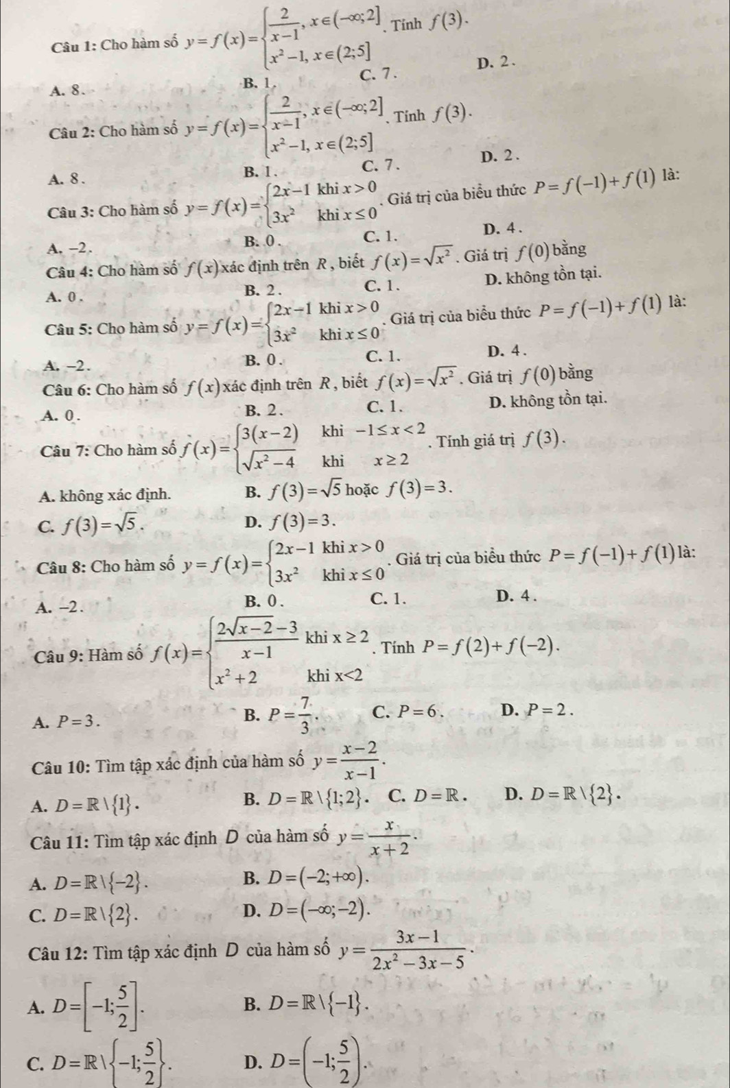 Cho hàm số y=f(x)=beginarrayl  2/x-1 ,x∈ (-∈fty ;2] x^2-1,x∈ (2;5]endarray. , Tỉnh f(3).
D. 2 .
C. 7.
A. 8. B. 1.
Câu 2: Cho hàm số y=f(x)=beginarrayl  2/x-1 ,x∈ (-∈fty ;2] x^2-1,x∈ (2;5]endarray. Tính f(3).
A. 8 . C. 7. D. 2 .
B. 1 .
Câu 3: Cho hàm số y=f(x)=beginarrayl 2x-1khix>0 3x^2khix≤ 0endarray.. Giá trị của biểu thức P=f(-1)+f(1) là:
A. −2. B. 0 . C. 1. D. 4 .
Câu 4: Cho hàm số f(x) xác định trên R , biết f(x)=sqrt(x^2). Giá trị f(0) bằng
A. 0 . B. 2 . C. 1. D. không tồn tại.
Câu 5: Cho hàm số y=f(x)=beginarrayl 2x-1khix>0 3x^2khix≤ 0endarray.. Giá trị của biểu thức P=f(-1)+f(1) là:
B. 0 . C. 1.
A. -2. D. 4 .
Câu 6: Cho hàm số f(x) xác định trên R , biết f(x)=sqrt(x^2). Giá trị f(0) bằng
A. 0 . B. 2 . C. 1. D. không tồn tại.
khi
Câu 7: Cho hàm số f(x)=beginarrayl 3(x-2) sqrt(x^2-4)endarray. khi beginarrayr -1≤ x<2 x≥ 2endarray -2. Tính giá trị f(3).
A. không xác định.
B. f(3)=sqrt(5) hoặc f(3)=3.
C. f(3)=sqrt(5).
D. f(3)=3.
Câu 8: Cho hàm số y=f(x)=beginarrayl 2x-1khix>0 3x^2khix≤ 0endarray.. Giá trị của biểu thức P=f(-1)+f(1) là:
A. -2. B. 0 . C. 1. D. 4 .
Câu 9: Hàm số f(x)=beginarrayl  (2sqrt(x-2)-3)/x-1 khix≥ 2 x^2+2khix<2endarray.. Tính P=f(2)+f(-2).
B.
A. P=3. P= 7/3 . C. P=6. D. P=2.
Câu 10: Tìm tập xác định của hàm số y= (x-2)/x-1 .
B. D=R| 1;2
A. D=R| 1 .. C. D=R. D. D=R| 2 .
Câu 11: Tìm tập xác định D của hàm số y= x/x+2 ·
A. D=R| -2 .
B. D=(-2;+∈fty ).
D.
C. D=R| 2 . D=(-∈fty ;-2).
Câu 12: Tìm tập xác định D của hàm số y= (3x-1)/2x^2-3x-5 ·
A. D=[-1; 5/2 ].
B. D=R| -1 .
C. D=R| -1; 5/2  . D. D=(-1; 5/2 ).