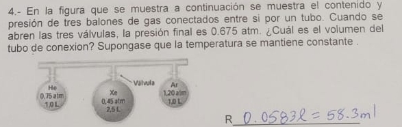 4.- En la figura que se muestra a continuación se muestra el contenido y 
presión de tres balones de gas conectados entre si por un tubo. Cuando se 
abren las tres válvulas, la presión final es 0.675 atm. ¿Cuál es el volumen del 
tubo de conexion? Supongase que la temperatura se mantiene constante . 
R_