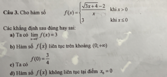 Cho hàm số f(x)=beginarrayl  (sqrt(3x+4)-2)/x khix>0 3khix≤ 0endarray.
Các khẳng định sau đủng hay sai: 
a) Ta có limlimits _xto 0^+f(x)=3
b) Hàm số f(x) liên tục trên khoảng (0;+∈fty )
c) Ta có f(0)= 3/4 
d) Hàm số f(x) không liên tục tại điểm x_0=0