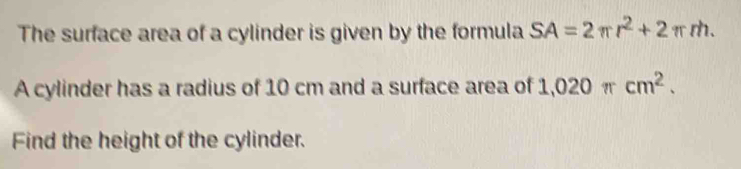 The surface area of a cylinder is given by the formula SA=2π r^2+2π rh. 
A cylinder has a radius of 10 cm and a surface area of 1,020 π cm^2. 
Find the height of the cylinder.