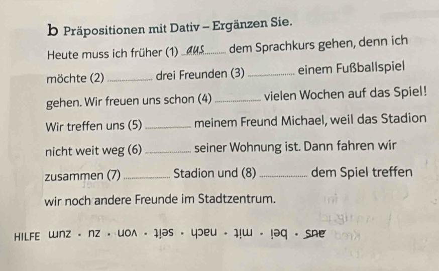 Präpositionen mit Dativ - Ergänzen Sie. 
Heute muss ich früher (1)_ dem Sprachkurs gehen, denn ich 
möchte (2)_ drei Freunden (3) _einem Fußballspiel 
gehen. Wir freuen uns schon (4) _vielen Wochen auf das Spiel! 
Wir treffen uns (5) _meinem Freund Michael, weil das Stadion 
nicht weit weg (6) _seiner Wohnung ist. Dann fahren wir 
zusammen (7) _Stadion und (8) _dem Spiel treffen 
wir noch andere Freunde im Stadtzentrum. 
HILFE unz· nz· uowedge · 1!as· 40eu· 1!u· !29. she