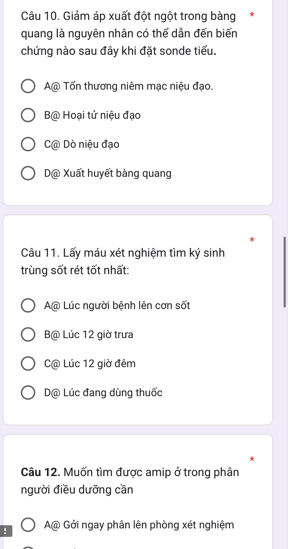 Giảm áp xuất đột ngột trong bàng*
quang là nguyên nhân có thể dẫn đến biến
chứng nào sau đây khi đặt sonde tiểu.
A@ Tổn thương niêm mạc niệu đạo.
B@ Hoại tử niệu đạo
C@ Dò niệu đạo
D@ Xuất huyết bàng quang
*
Câu 11. Lấy máu xét nghiệm tìm ký sinh
trùng sốt rét tốt nhất:
A@ Lúc người bệnh lên cơn sốt
B@ Lúc 12 giờ trưa
C@ Lúc 12 giờ đêm
D@ Lúc đang dùng thuốc
*
Câu 12. Muốn tìm được amip ở trong phân
người điều dưỡng cần
!
A@ Gởi ngay phân lên phòng xét nghiệm